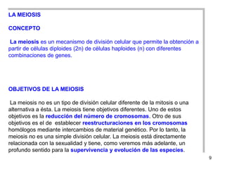 LA MEIOSIS

CONCEPTO

 La meiosis es un mecanismo de división celular que permite la obtención a
partir de células diploides (2n) de células haploides (n) con diferentes
combinaciones de genes.




OBJETIVOS DE LA MEIOSIS

 La meiosis no es un tipo de división celular diferente de la mitosis o una
alternativa a ésta. La meiosis tiene objetivos diferentes. Uno de estos
objetivos es la reducción del número de cromosomas. Otro de sus
objetivos es el de establecer reestructuraciones en los cromosomas
homólogos mediante intercambios de material genético. Por lo tanto, la
meiosis no es una simple división celular. La meiosis está directamente
relacionada con la sexualidad y tiene, como veremos más adelante, un
profundo sentido para la supervivencia y evolución de las especies.
                                                                              9
 