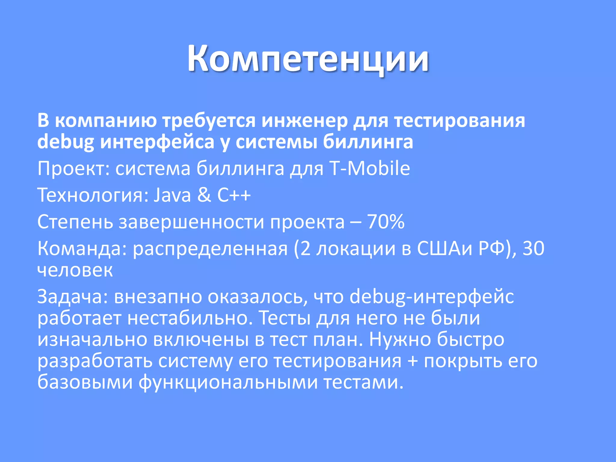 Компетенции
В компанию требуется инженер для тестирования
debug интерфейса у системы биллинга
Проект: система биллинга для T-Mobile
Технология: Java & C++
Степень завершенности проекта – 70%
Команда: распределенная (2 локации в СШАи РФ), 30
человек
Задача: внезапно оказалось, что debug-интерфейс
работает нестабильно. Тесты для него не были
изначально включены в тест план. Нужно быстро
разработать систему его тестирования + покрыть его
базовыми функциональными тестами.
 