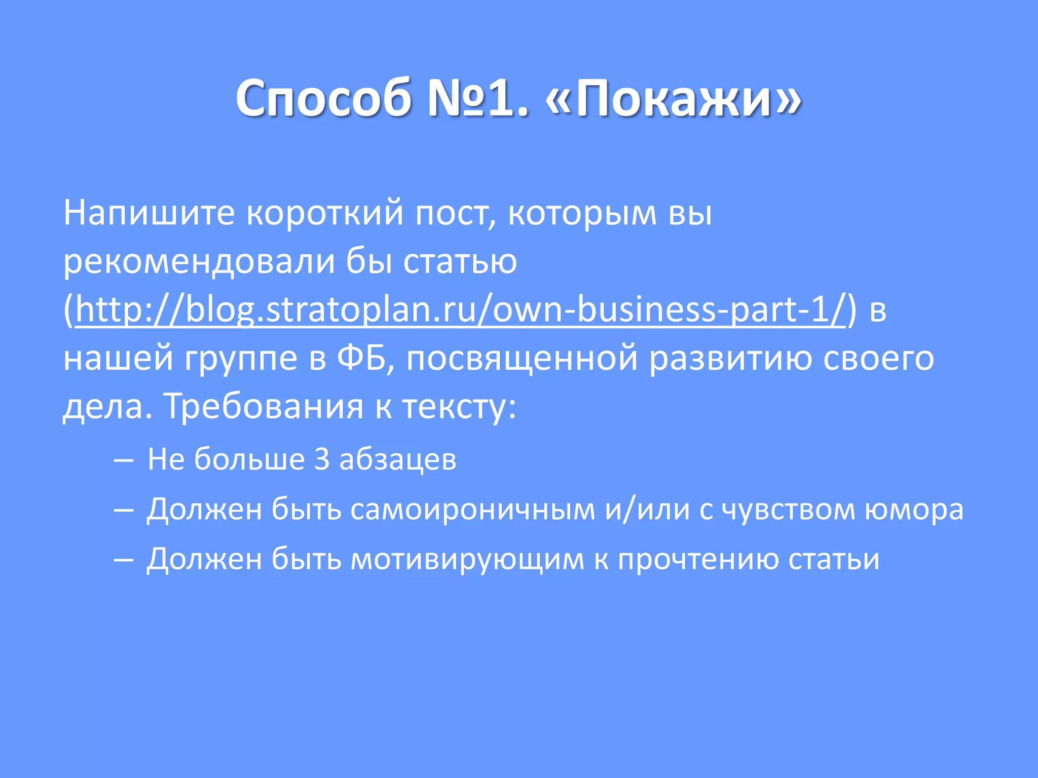 Способ №1. «Покажи»
Напишите короткий пост, которым вы
рекомендовали бы статью
(http://blog.stratoplan.ru/own-business-part-1/) в
нашей группе в ФБ, посвященной развитию своего
дела. Требования к тексту:
– Не больше 3 абзацев
– Должен быть самоироничным и/или с чувством юмора
– Должен быть мотивирующим к прочтению статьи
 