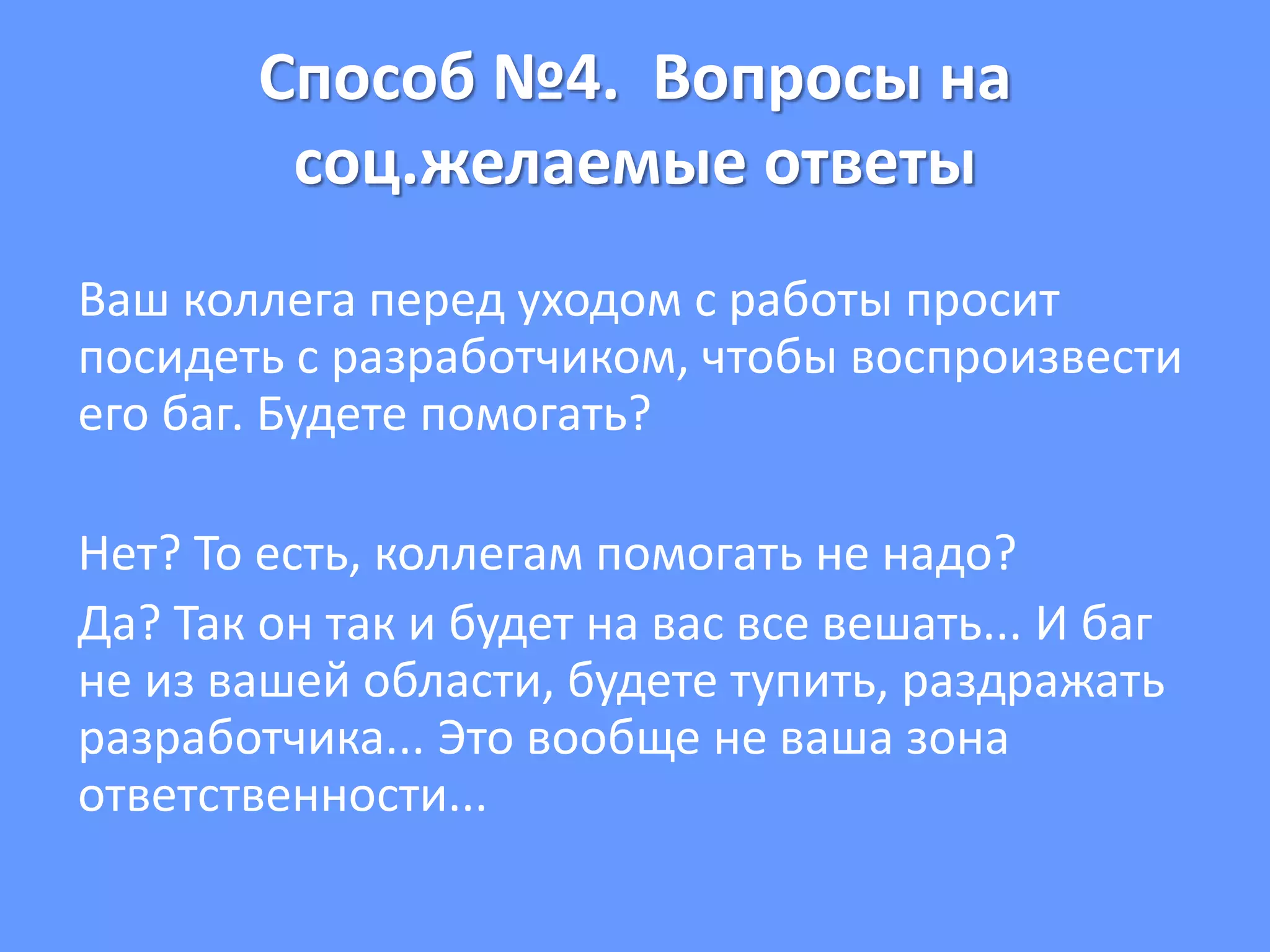 Способ №4. Вопросы на
соц.желаемые ответы
Ваш коллега перед уходом с работы просит
посидеть с разработчиком, чтобы воспроизвести
его баг. Будете помогать?
Нет? То есть, коллегам помогать не надо?
Да? Так он так и будет на вас все вешать... И баг
не из вашей области, будете тупить, раздражать
разработчика... Это вообще не ваша зона
ответственности...
 