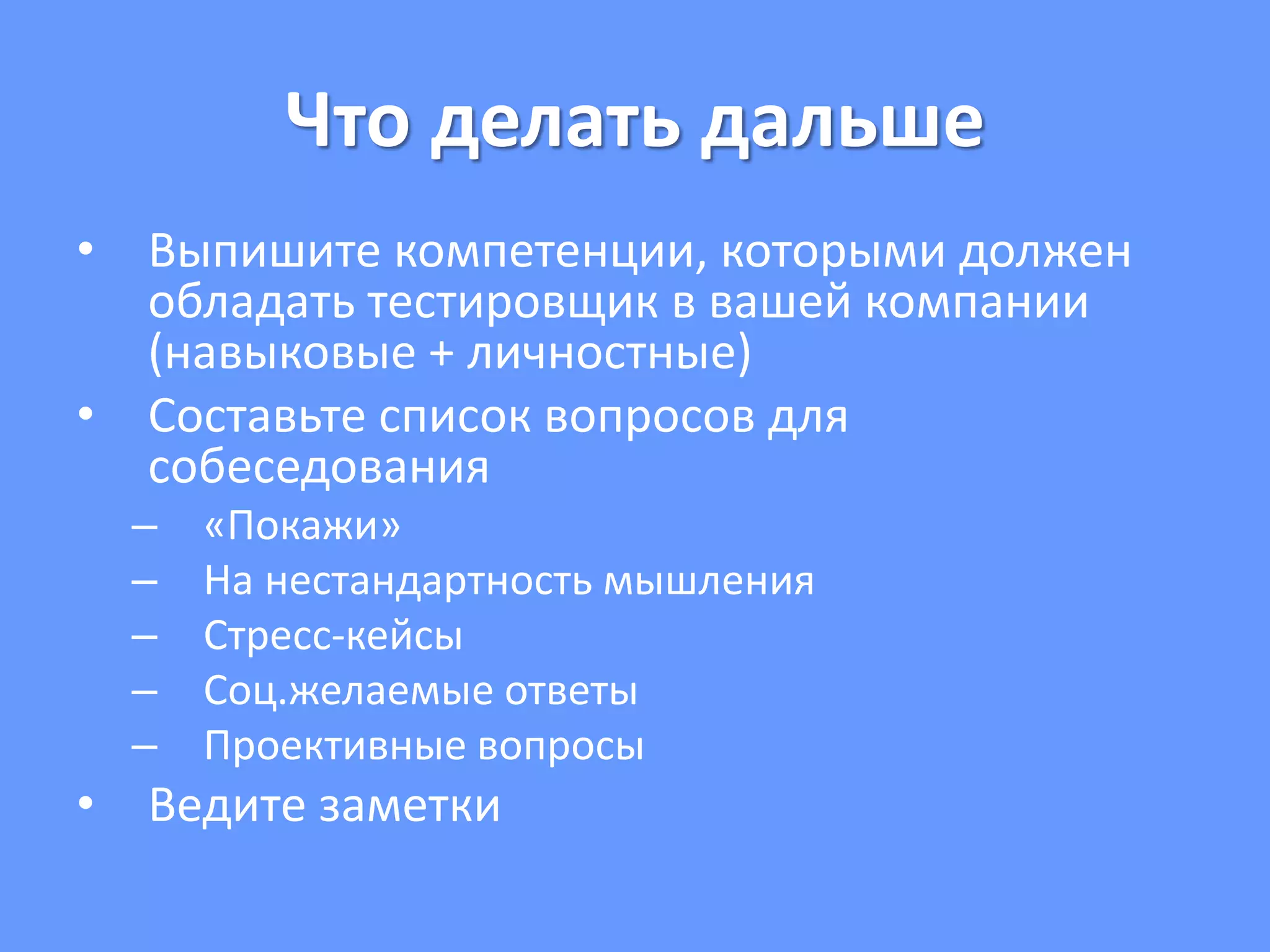 Что делать дальше
• Выпишите компетенции, которыми должен
обладать тестировщик в вашей компании
(навыковые + личностные)
• Составьте список вопросов для
собеседования
– «Покажи»
– На нестандартность мышления
– Стресс-кейсы
– Соц.желаемые ответы
– Проективные вопросы
• Ведите заметки
 