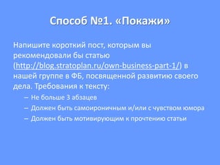 Способ №1. «Покажи»
Напишите короткий пост, которым вы
рекомендовали бы статью
(http://blog.stratoplan.ru/own-business-part-1/) в
нашей группе в ФБ, посвященной развитию своего
дела. Требования к тексту:
– Не больше 3 абзацев
– Должен быть самоироничным и/или с чувством юмора
– Должен быть мотивирующим к прочтению статьи
 