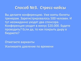 Способ №3. Стресс-кейсы
Вы делаете конференцию. Уже взяты билеты
тренерам. Зарегистрировалось 500 человек. И
тут неожиданно уходят два спонсора.
Конференция уходит в минус $20.000. Будете
проводить? Если да, то как покрыть дыру в
бюджете?
Отметаете варианты
Усиливаете давление по времени
 