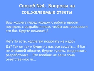 Способ №4. Вопросы на
соц.желаемые ответы
Ваш коллега перед уходом с работы просит
посидеть с разработчиком, чтобы воспроизвести
его баг. Будете помогать?
Нет? То есть, коллегам помогать не надо?
Да? Так он так и будет на вас все вешать... И баг
не из вашей области, будете тупить, раздражать
разработчика... Это вообще не ваша зона
ответственности...
 