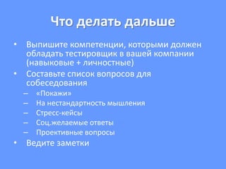 Что делать дальше
• Выпишите компетенции, которыми должен
обладать тестировщик в вашей компании
(навыковые + личностные)
• Составьте список вопросов для
собеседования
– «Покажи»
– На нестандартность мышления
– Стресс-кейсы
– Соц.желаемые ответы
– Проективные вопросы
• Ведите заметки
 