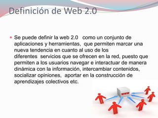 Definición de Web 2.0
 Se puede definir la web 2.0 como un conjunto de
aplicaciones y herramientas, que permiten marcar una
nueva tendencia en cuanto al uso de los
diferentes servicios que se ofrecen en la red, puesto que
permiten a los usuarios navegar e interactuar de manera
dinámica con la información, intercambiar contenidos,
socializar opiniones, aportar en la construcción de
aprendizajes colectivos etc.
 