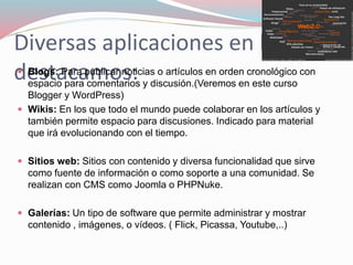 Diversas aplicaciones en la web,
destacamos: Blogs: Para publicar noticias o artículos en orden cronológico con
espacio para comentarios y discusión.(Veremos en este curso
Blogger y WordPress)
 Wikis: En los que todo el mundo puede colaborar en los artículos y
también permite espacio para discusiones. Indicado para material
que irá evolucionando con el tiempo.
 Sitios web: Sitios con contenido y diversa funcionalidad que sirve
como fuente de información o como soporte a una comunidad. Se
realizan con CMS como Joomla o PHPNuke.
 Galerías: Un tipo de software que permite administrar y mostrar
contenido , imágenes, o vídeos. ( Flick, Picassa, Youtube,..)
 