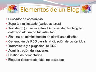 Elementos de un Blog
 Buscador de contenidos
 Soporte multiusuario (varios autores)
 Trackback (un aviso automático cuando otro blog ha
enlazado alguno de tus artículos)
 Sistema de administración de plantillas o diseños
 Generación de RSS para la sindicación de contenidos
 Tratamiento y agregación de RSS
 Administración de imágenes
 Gestión de comentarios
 Bloqueo de comentaristas no deseados
 