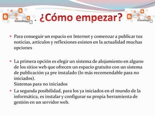  Para conseguir un espacio en Internet y comenzar a publicar tus
noticias, artículos y reflexiones existen en la actualidad muchas
opciones
 La primera opción es elegir un sistema de alojamiento en alguno
de los sitios web que ofrecen un espacio gratuito con un sistema
de publicación ya pre instalado (lo más recomendable para no
iniciados).
Sistemas para no iniciados
 La segunda posibilidad, para los ya iniciados en el mundo de la
informática, es instalar y configurar su propia herramienta de
gestión en un servidor web.
.
 