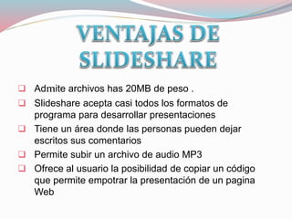  Admite archivos has 20MB de peso .
 Slideshare acepta casi todos los formatos de
programa para desarrollar presentaciones
 Tiene un área donde las personas pueden dejar
escritos sus comentarios
 Permite subir un archivo de audio MP3
 Ofrece al usuario la posibilidad de copiar un código
que permite empotrar la presentación de un pagina
Web
 
