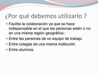 ¿Por qué debemos utilizarlo ?
 Facilita la colaboración ya que se hace
indispensable en el que las personas estén o no
en una misma región geográfica :
 Entre las personas de un equipo de trabajo
 Entre colegas de una misma institución
 Entre alumnos
 