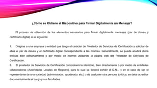 ¿Cómo se Obtiene el Dispositivo para Firmar Digitalmente un Mensaje?
El proceso de obtención de los elementos necesarios para firmar digitalmente mensajes (par de claves y
certificado digital) es el siguiente:
1. Dirigirse a una empresa o entidad que tenga el carácter de Prestador de Servicios de Certificación y solicitar de
ellos el par de claves y el certificado digital correspondiente a las mismas. Generalmente, se puede acudirá dicha
entidad bien personalmente o por medio de internet utilizando la página web del Prestador de Servicios de
Certificación.
2. El prestador de Servicios de Certificación comprobará la identidad, bien directamente o por medio de entidades
colaboradoras (Autoridades Locales de Registro), para lo cual se deberá exhibir el D.N.I. y en el caso de ser el
representante de una sociedad (administrador, apoderado, etc.) o de cualquier otra persona jurídica, se debe acreditar
documentalmente el cargo y sus facultades.
 