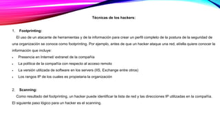 Técnicas de los hackers:
1. Footprinting:
El uso de un atacante de herramientas y de la información para crear un perfil completo de la postura de la seguridad de
una organización se conoce como footprinting. Por ejemplo, antes de que un hacker ataque una red, el/ella quiere conocer la
información que incluye:
 Presencia en Internet/ extranet de la compañía
 La política de la compañía con respecto al acceso remoto
 La versión utilizada de software en los servers (IIS, Exchange entre otros)
 Los rangos IP de los cuales es propietaria la organización
2. Scanning:
Como resultado del footprinting, un hacker puede identificar la lista de red y las direcciones IP utilizadas en la compañía.
El siguiente paso lógico para un hacker es el scanning.
 