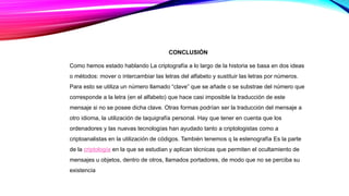 CONCLUSIÓN
Como hemos estado hablando La criptografía a lo largo de la historia se basa en dos ideas
o métodos: mover o intercambiar las letras del alfabeto y sustituir las letras por números.
Para esto se utiliza un número llamado “clave” que se añade o se substrae del número que
corresponde a la letra (en el alfabeto) que hace casi imposible la traducción de este
mensaje si no se posee dicha clave. Otras formas podrían ser la traducción del mensaje a
otro idioma, la utilización de taquigrafía personal. Hay que tener en cuenta que los
ordenadores y las nuevas tecnologías han ayudado tanto a criptologistas como a
criptoanalistas en la utilización de códigos. También tenemos q la estenografía Es la parte
de la criptología en la que se estudian y aplican técnicas que permiten el ocultamiento de
mensajes u objetos, dentro de otros, llamados portadores, de modo que no se perciba su
existencia
 