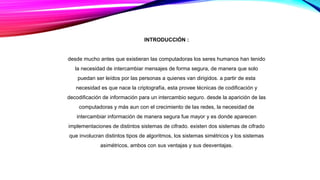 INTRODUCCIÓN :
desde mucho antes que existieran las computadoras los seres humanos han tenido
la necesidad de intercambiar mensajes de forma segura, de manera que solo
puedan ser leídos por las personas a quienes van dirigidos. a partir de esta
necesidad es que nace la criptografía, esta provee técnicas de codificación y
decodificación de información para un intercambio seguro. desde la aparición de las
computadoras y más aun con el crecimiento de las redes, la necesidad de
intercambiar información de manera segura fue mayor y es donde aparecen
implementaciones de distintos sistemas de cifrado. existen dos sistemas de cifrado
que involucran distintos tipos de algoritmos, los sistemas simétricos y los sistemas
asimétricos, ambos con sus ventajas y sus desventajas.
 