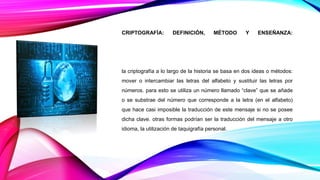 CRIPTOGRAFÍA: DEFINICIÓN, MÉTODO Y ENSEÑANZA:
la criptografía a lo largo de la historia se basa en dos ideas o métodos:
mover o intercambiar las letras del alfabeto y sustituir las letras por
números. para esto se utiliza un número llamado “clave” que se añade
o se substrae del número que corresponde a la letra (en el alfabeto)
que hace casi imposible la traducción de este mensaje si no se posee
dicha clave. otras formas podrían ser la traducción del mensaje a otro
idioma, la utilización de taquigrafía personal.
 