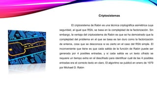 Criptosistemas
El criptosistema de Rabin es una técnica criptográfica asimétrica cuya
seguridad, al igual que RSA, se basa en la complejidad de la factorización. Sin
embargo, la ventaja del criptosistema de Rabin es que se ha demostrado que la
complejidad del problema en el que se basa es tan duro como la factorización
de enteros, cosa que se desconoce si es cierto en el caso del RSA simple. El
inconveniente que tiene es que cada salida de la función de Rabin puede ser
generado por 4 posibles entradas, y si cada salida es un texto cifrado se
requiere un tiempo extra en el descifrado para identificar cuál de las 4 posibles
entradas era el correcto texto en claro. El algoritmo se publicó en enero de 1979
por Michael O. Rabin
 