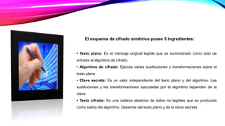 El esquema de cifrado simétrico posee 5 ingredientes:
• Texto plano: Es el mensaje original legible que es suministrado como dato de
entrada al algoritmo de cifrado.
• Algoritmo de cifrado: Ejecuta varias sustituciones y transformaciones sobre el
texto plano
• Clave secreta: Es un valor independiente del texto plano y del algoritmo. Las
sustituciones y las transformaciones ejecutadas por el algoritmo dependen de la
clave.
• Texto cifrado: Es una cadena aleatoria de datos no legibles que es producido
como salida del algoritmo. Depende del texto plano y de la clave secreta
 