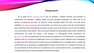 Esteganografía
Es la parte de la criptología en la que se estudian y aplican técnicas que permiten el
ocultamiento de mensajes u objetos, dentro de otros, llamados portadores, de modo que no se
perciba su existencia. Es decir, se trata de ocultar mensajes dentro de otros y de esta forma
establecer un canal encubierto de comunicación, de modo que el propio acto de la comunicación
pase inadvertido para observadores que tienen acceso a ese canal. Esta se usa con el fin de realizar
una comunicación entre partes. Para que pueda hablarse de Estenografía debe haber voluntad de
comunicación por parte del emisor y del receptor. La estenografía suele confundirse con
la criptografía, por ser ambas parte de los procesos de protección de la información, son disciplinas
distintas, tanto en su forma de implementar como en su objetivo mismo. Mientras que la criptografía
se utiliza para cifrar información de manera que sea ininteligible para un probable intruso, a pesar del
conocimiento de su existencia, la esteganografía oculta la información en un portador de modo que
no sea advertido el hecho mismo de su existencia y envío. De esta última forma, un probable intruso
ni siquiera sabrá que se está transmitiendo información sensible.
 