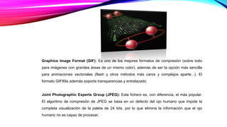 Graphics Image Format (GIF): Es uno de los mejores formatos de compresión (sobre todo
para imágenes con grandes áreas de un mismo color), además de ser la opción más sencilla
para animaciones vectoriales (flash y otros métodos más caros y complejos aparte...). El
formato GIF89a además soporta transparencias y entrelazado
Joint Photographic Experts Group (JPEG): Este fichero es, con diferencia, el más popular.
El algoritmo de compresión de JPEG se basa en un defecto del ojo humano que impide la
completa visualización de la paleta de 24 bits, por lo que elimina la información que el ojo
humano no es capaz de procesar.
 