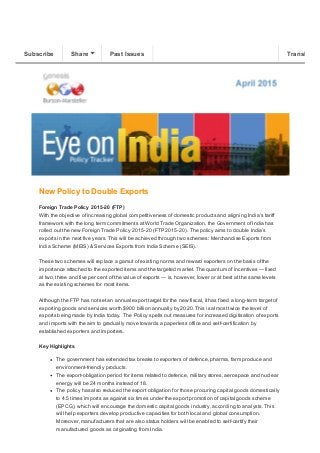 4/7/2015 Eye on India
http://us6.campaign­archive1.com/?u=e5ca2e01ae&id=ee89ef05cf&e=f7067c3a47 1/2
View this email in your browser
New Policy to Double Exports 
Foreign Trade Policy 2015­20 (FTP) 
With the objective of increasing global competitiveness of domestic products and aligning India’s tariff
framework with the long term commitments at World Trade Organization, the Government of India has
rolled out the new Foreign Trade Policy 2015­20 (FTP 2015­20). The policy aims to double India’s
exports in the next five years. This will be achieved through two schemes: Merchandise Exports from
India Scheme (MEIS) & Services Exports from India Scheme (SEIS).
 
These two schemes will replace a gamut of existing norms and reward exporters on the basis of the
importance attached to the exported items and the targeted market. The quantum of incentives — fixed
at two, three and five per cent of the value of exports — is, however, lower or at best at the same levels
as the existing schemes for most items.
 
Although the FTP has not set an annual export target for the new fiscal, it has fixed a long­term target of
exporting goods and services worth $900 billion annually by 2020. This is almost twice the level of
exports being made by India today.  The Policy spells out measures for increased digitisation of exports
and imports with the aim to gradually move towards a paperless office and self­certification by
established exporters and importers.
Key Highlights
The government has extended tax breaks to exporters of defence, pharma, farm produce and
environment­friendly products.
The export­obligation period for items related to defence, military stores, aerospace and nuclear
energy will be 24 months instead of 18.
The policy has also reduced the export obligation for those procuring capital goods domestically
to 4.5 times imports as against six times under the export promotion of capital goods scheme
(EPCG), which will encourage the domestic capital goods industry, according to analysts. This
will help exporters develop productive capacities for both local and global consumption.
Moreover, manufacturers that are also status holders will be enabled to self­certify their
manufactured goods as originating from India.
Subscribe Share Past Issues Translate
 