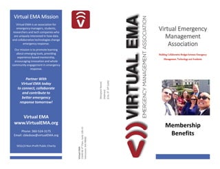 PLACE
STAMP
HERE
Virtual EMA Mission
Virtual EMA is an association for
emergency managers, students,
researchers and tech companies who
are uniquely interested in how data
and collaborative technologies change
emergency response.
Our mission is to promote learning
about emerging tools, providing
experience-based mentorship,
encouraging innovation and whole
community engagement in emergency
response.
Partner With
Virtual EMA today
to connect, collaborate
and contribute to
better emergency
response tomorrow!
Virtual Emergency
Management
Association
Building Collaborative Bridges between Emergency
Management, Technology and Academia
VirtualEMA
15640NE4thPlain,Suite106-33
Vancouver,WA98682
[RecipientName]
[Address]
[City,STZIPCode]
Membership
Benefits
Virtual EMA
www.VirtualEMA.org
Phone: 360-524-3175
Email: cbledsoe@virtualEMA.org
501(c)3 Non-Profit Public Charity
 