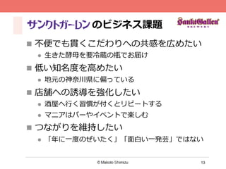 13
のビジネス課題
n  不不便便でも貫くこだわりへの共感を広めたい
l  ⽣生きた酵⺟母を要冷冷蔵の瓶でお届け
n  低い知名度度を⾼高めたい
l  地元の神奈奈川県に偏っている
n  店舗への誘導を強化したい
l  酒屋へ⾏行行く習慣が付くとリピートする
l  マニアはバーやイベントで楽しむ
n  つながりを維持したい
l  「年年に⼀一度度のぜいたく」「⾯面⽩白い⼀一発芸」ではない
 