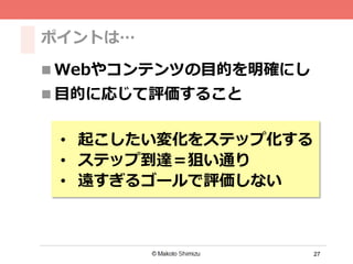 27
ポイントは…
n Webやコンテンツの⽬目的を明確にし
n ⽬目的に応じて評価すること
•  起こしたい変化をステップ化する
•  ステップ到達＝狙い通り
•  遠すぎるゴールで評価しない
 