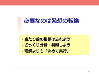 5
必要なのは発想の転換	
•  当たり前の指標は忘れよう
•  ざっくり分析・判断しよう
•  理理解よりも「決めて実⾏行行」
 