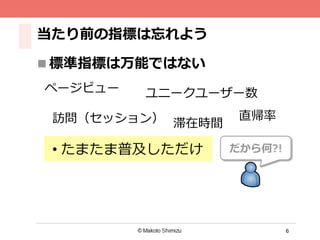 6
当たり前の指標は忘れよう
n 標準指標は万能ではない
訪問（セッション） 滞在時間
直帰率率率
ページビュー
だから何?!
ユニークユーザー数
• たまたま普及しただけ
 