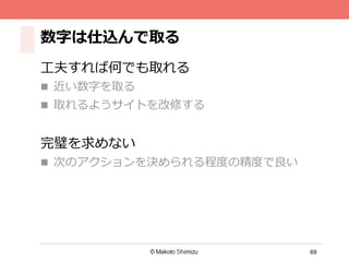 69
数字は仕込んで取る
⼯工夫すれば何でも取れる
n  近い数字を取る
n  取れるようサイトを改修する
完璧を求めない
n  次のアクションを決められる程度度の精度度
で良良い
 