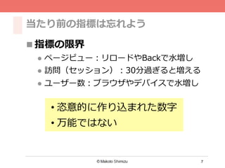 7
当たり前の指標は忘れよう
n 指標の限界
l  ページビュー：リロードやBackで⽔水増し
l  訪問（セッション）：30分過ぎると増える
l  ユーザー数：ブラウザやデバイスで⽔水増し
• 恣意的に作り込まれた数字
• 万能ではない
 