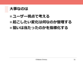 72
⼤大事なのは
n ユーザー視点で考える
n 起こしたい変化は何なのか整理理する
n 狙いは当たったのかを指標化する
 
