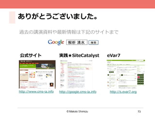73
ありがとうございました。
過去の講演資料料や最新情報は下記のサイトまで
解析 清水
http://www.cms-‐‑‒ia.info http://google.cms-‐‑‒ia.info
公式サイト 実践★SiteCatalyst eVar7
http://s.evar7.org
 