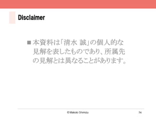 74
Disclaimer
n 本資料は「清水 誠」の個人的な
見解を表したものであり、所属先
の見解とは異なることがあります。	
 