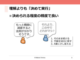 9
理理解よりも「決めて実⾏行行」
n 決められる程度度の精度度で良良い
もっと精緻に
調査すると
法則が分かり
そうです。
1.  そのまま続ける
2.  予算をSEOに移す
3.  A案にさし変える
それより、
この中で
どれがマシ?
 