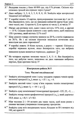 Варіант 2 117
3.° Вкладник поклав у банк 60 000 гри. під 8 % річних. Скільки від­
соткових грошей він отримає через 2 роки?
4.° Дано вибірку: З, 3, 4, 5, 5, 8, 8, 8, 10. Знайдіть міри центральної
тенденції цієї вибірки.
5.° У коробці лежать 12 карток, пронумерованих числами від 1 до 12.
Яка ймовірність того, що на навмання вийнятій картці буде запи­
сано число, яке: 1) кратне 4; 2) не кратне ні числу 2, ні числу З?
6 .* Маємо два розчину солі, один з яких містить 10 % солі, а другий
— 15%. Скільки грамів кожного з них треба взяти, щоб отримати
150 г розчину, який містить 12 % солі?
7 / Ціну деякого товару спочатку знизили на 20 %, а потім підвищили
на 30 %. Як і на скільки відсотків змінилася початкова ціна
внаслідок цих двох переоцінок?
8 .* У коробці лежать 16 білих кульок, а решта — червоні. Скільки у
коробці червоних кульок, якщо ймовірність того, що вибрана
навмання кулька виявиться червоною, дорівнює ^ ?
9.** На чотирьох картках записано числа 3, 4, 5 і 6 . Яка ймовірність
того, що добуток чисел, записаних на двох навмання вибраних
картках, буде кратним числу З?
Контрольна робота № 5
Тема. Числові послідовності
1.“ Знайдіть шістнадцятий член і суму тридцяти перших членів ариф­
метичної прогресії( а„ ), якщо а, = 1 0 і а г = 6 .
2.° Знайдіть шостий член і суму п’яти перших членів геометричної
прогресії ( Ь„), якщо 6, = - 64 і д = 1 .
3.° Знайдіть суму нескінченної геометричної прогресії-125,25, -5,....
4 / Знайдіть номер члена арифметичної прогресії ( а„ ), який дорівнює
10,9, якщо 0 [ =8,5 і сі = 0,3.
5.’ Між числами 2 і -54 вставте два таких числа, щоб вони разом з
даними числами утворювали геометричну прогресію.
6-** Знайдіть суму всіх натуральних чисел, більших за 50 і менших від
180, які кратні 8 .
 