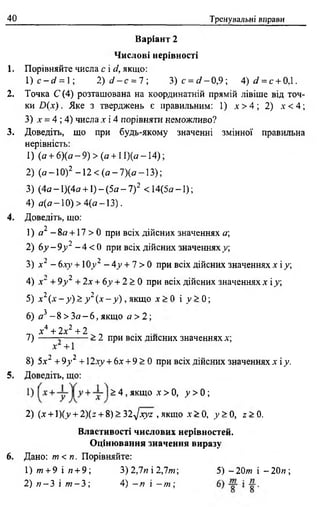 40 Тренувальні вправи
Варіант 2
Числові нерівності
1. Порівняйте числа с і d, якщо:
1) c - d = 1; 2) d - с = 7  3 )с = о '-0 ,9 ; 4)</ = с + 0Д.
2. Точка С (4) розташована на координатній прямій лівіше від точ­
ки D ix ). Яке з тверджень є правильним: 1) л' > 4 ; 2) .v< 4;
3) х = 4 ; 4) числа х і 4 порівняти неможливо?
3. Доведіть, що при будь-якому значенні змінної правильна
нерівність:
1) (а +6)(а-9) > (а +11)(а —14) ;
2) (а -1 0 )2 - 1 2 < ( а - 7 ) ( а - 1 3 ) ;
3) (4а - 1)(4а +1) - (5а - 7)2 < 14(5а -1 ) ;
4) а (а -1 0 ) > 4(а —13).
4. Доведіть, що:
2
1) я - 8а +17 > 0 при всіх дійсних значеннях а
2) 6у - 9у 2 - 4 < 0 при всіх дійсних значеннях у;
3) х “ - бху +10 v2 - 4у + 7 > 0 при всіх дійсних значеннях х і у,
4) х" + 9у 2 + 2х + 6у + 2 > 0 при всіх дійсних значеннях х і у
5) х 2( х - у ) > у 2( х - у ) , якщо х > 0 і у > 0;
6) я 3 - 8 > Зо —6, якщо а >2;
х4 + 2х2 + 2
7) ------- > 2 при всіх дшсних значеннях х;
х +1
8) 5х2 + 9у 2 + 12ху + 6х + 9 > 0 при всіх дійсних значеннях х і у.
5. Доведіть, що:
2) (х + 1)(_у+ 2)(z + 8) > 32^хуг , якщо х > 0, у > 0, г > 0 .
Властивості числових нерівностей.
Оцінювання значення виразу
6. Дано: т < п. Порівняйте:
> 4 , якщо х > 0, у > 0 ;
1) т +9 і п +9 ; 3) 2,7« і 2,7т ;
2) п - 3 і т - 3; 4) - я і - т ;
5) -2 0 т і - 2 0 и ;
 