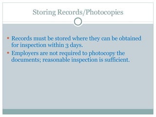 Storing Records/Photocopies Records must be stored where they can be obtained for inspection within 3 days.  Employers are not required to photocopy the documents; reasonable inspection is sufficient.  