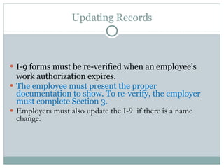 Updating Records I-9 forms must be re-verified when an employee’s work authorization expires.  The employee must present the proper documentation to show. To re-verify, the employer must complete Section 3.  Employers must also update the I-9  if there is a name change.  