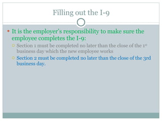 Filling out the I-9 It is the employer’s responsibility to make sure the employee completes the I-9:  Section 1 must be completed no later than the close of the 1 st  business day which the new employee works Section 2 must be completed no later than the close of the 3rd business day.  