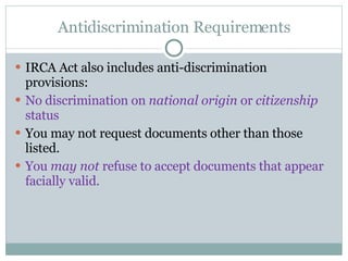 Antidiscrimination Requirements IRCA Act also includes anti-discrimination provisions:  No discrimination on  national origin  or  citizenship  status You may not request documents other than those listed.  You  may not  refuse to accept documents that appear facially valid.  