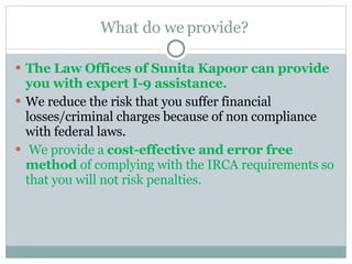 What do we provide?  The Law Offices of Sunita Kapoor can provide you with expert I-9 assistance.  We reduce the risk that you suffer financial losses/criminal charges because of non compliance with federal laws. We provide a  cost-effective and error free method  of complying with the IRCA requirements so that you will not risk penalties.  
