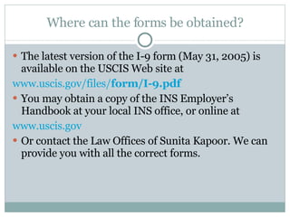 Where can the forms be obtained? The latest version of the I-9 form (May 31, 2005) is available on the USCIS Web site at www.uscis.gov/files/ form /I-9.pdf You may obtain a copy of the INS Employer’s Handbook at your local INS office, or online at  www.uscis.gov Or contact the Law Offices of Sunita Kapoor. We can provide you with all the correct forms.  