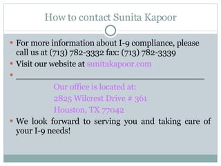 How to contact Sunita Kapoor For more information about I-9 compliance, please call us at (713) 782-3332 fax: (713) 782-3339 Visit our website at  sunitakapoor.com ____________________________________ Our office is located at: 2825 Wilcrest Drive # 361 Houston, TX 77042 We look forward to serving you and taking care of your I-9 needs! 