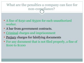 What are the penalties a company can face for non-compliance?  A fine of $250 and $5500 for each unauthorized worker.  A bar from government contracts. Criminal  charges and imprisonment Perjury  charges for falsifying documents For any document that is not filed properly, a fine of $100 to $1100 