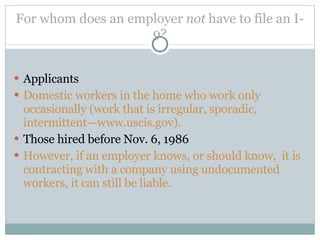 For whom does an employer  not  have to file an I-9? Applicants Domestic workers in the home who work only occasionally (work that is irregular, sporadic, intermittent—www.uscis.gov).  Those hired before Nov. 6, 1986 However, if an employer knows, or should know,  it is contracting with a company using undocumented workers, it can still be liable.  