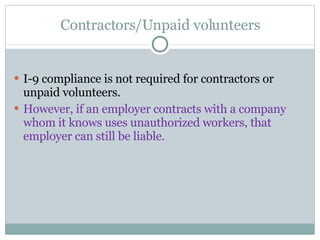 Contractors/Unpaid volunteers I-9 compliance is not required for contractors or unpaid volunteers.  However, if an employer contracts with a company whom it knows uses unauthorized workers, that employer can still be liable.  