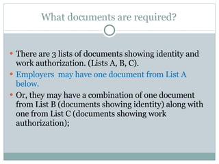 What documents are required?  There are 3 lists of documents showing identity and work authorization. (Lists A, B, C). Employers  may have one document from List A below.  Or, they may have a combination of one document from List B (documents showing identity) along with one from List C (documents showing work authorization);  