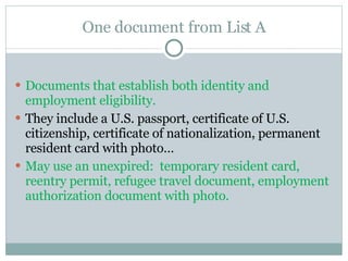 One document from List A Documents that establish both identity and employment eligibility. They include a U.S. passport, certificate of U.S. citizenship, certificate of nationalization, permanent resident card with photo… May use an unexpired:  temporary resident card, reentry permit, refugee travel document, employment authorization document with photo.  
